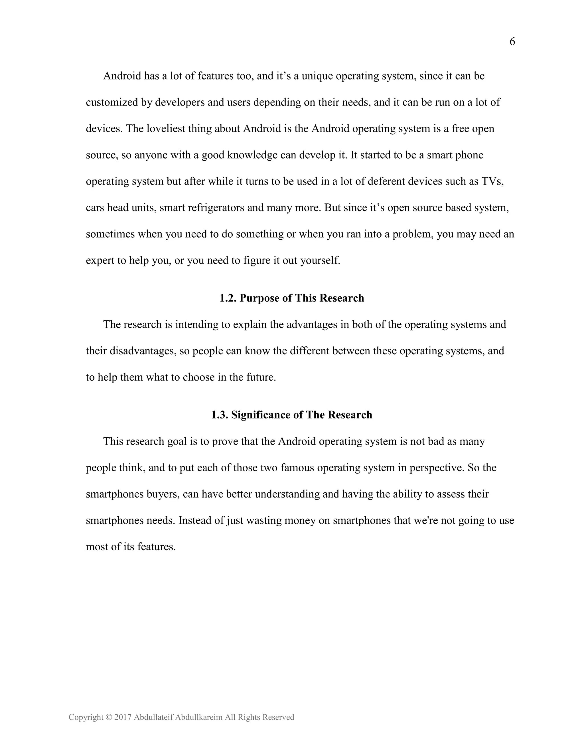 6
Copyright © 2017 Abdullateif Abdullkareim All Rights Reserved
Android has a lot of features too, and it’s a unique operating system, since it can be
customized by developers and users depending on their needs, and it can be run on a lot of
devices. The loveliest thing about Android is the Android operating system is a free open
source, so anyone with a good knowledge can develop it. It started to be a smart phone
operating system but after while it turns to be used in a lot of deferent devices such as TVs,
cars head units, smart refrigerators and many more. But since it’s open source based system,
sometimes when you need to do something or when you ran into a problem, you may need an
expert to help you, or you need to figure it out yourself.
1.2. Purpose of This Research
The research is intending to explain the advantages in both of the operating systems and
their disadvantages, so people can know the different between these operating systems, and
to help them what to choose in the future.
1.3. Significance of The Research
This research goal is to prove that the Android operating system is not bad as many
people think, and to put each of those two famous operating system in perspective. So the
smartphones buyers, can have better understanding and having the ability to assess their
smartphones needs. Instead of just wasting money on smartphones that we're not going to use
most of its features.
 