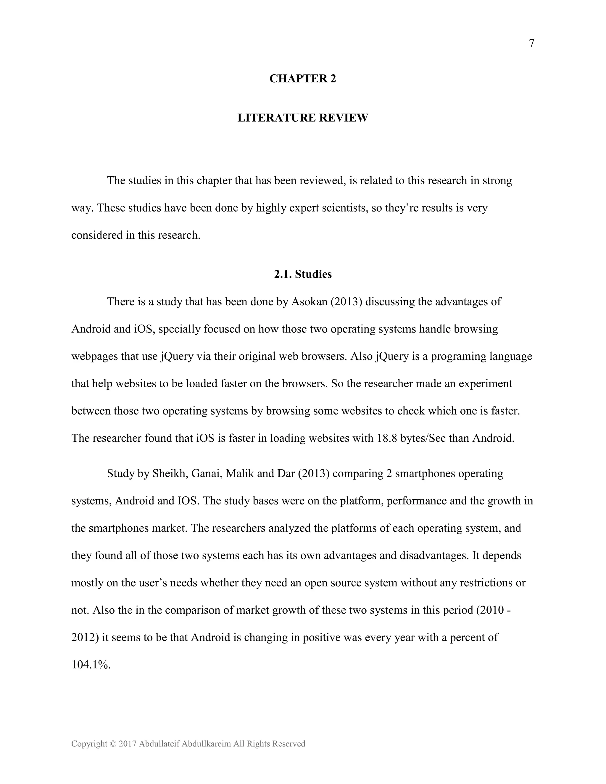 7
Copyright © 2017 Abdullateif Abdullkareim All Rights Reserved
CHAPTER 2
LITERATURE REVIEW
The studies in this chapter that has been reviewed, is related to this research in strong
way. These studies have been done by highly expert scientists, so they’re results is very
considered in this research.
2.1. Studies
There is a study that has been done by Asokan (2013) discussing the advantages of
Android and iOS, specially focused on how those two operating systems handle browsing
webpages that use jQuery via their original web browsers. Also jQuery is a programing language
that help websites to be loaded faster on the browsers. So the researcher made an experiment
between those two operating systems by browsing some websites to check which one is faster.
The researcher found that iOS is faster in loading websites with 18.8 bytes/Sec than Android.
Study by Sheikh, Ganai, Malik and Dar (2013) comparing 2 smartphones operating
systems, Android and IOS. The study bases were on the platform, performance and the growth in
the smartphones market. The researchers analyzed the platforms of each operating system, and
they found all of those two systems each has its own advantages and disadvantages. It depends
mostly on the user’s needs whether they need an open source system without any restrictions or
not. Also the in the comparison of market growth of these two systems in this period (2010 -
2012) it seems to be that Android is changing in positive was every year with a percent of
104.1%.
 