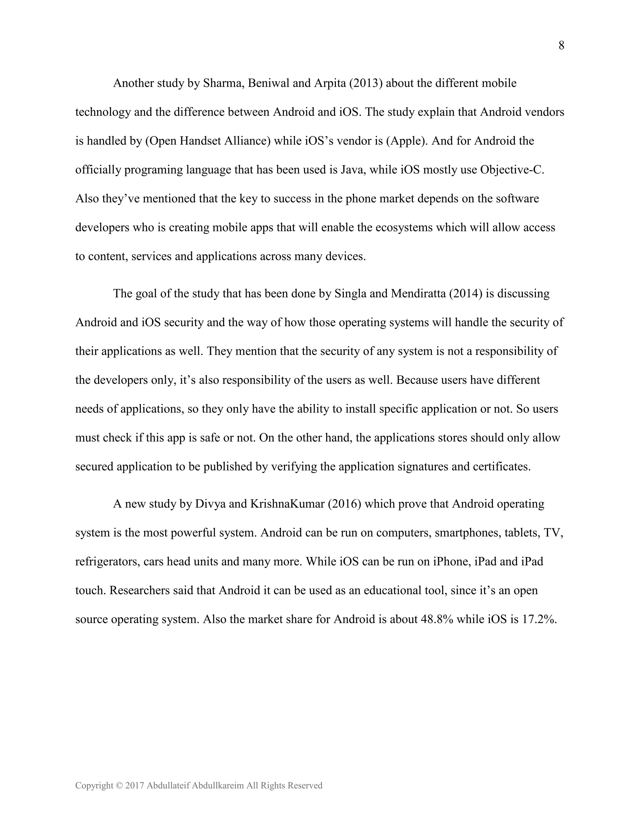 8
Copyright © 2017 Abdullateif Abdullkareim All Rights Reserved
Another study by Sharma, Beniwal and Arpita (2013) about the different mobile
technology and the difference between Android and iOS. The study explain that Android vendors
is handled by (Open Handset Alliance) while iOS’s vendor is (Apple). And for Android the
officially programing language that has been used is Java, while iOS mostly use Objective-C.
Also they’ve mentioned that the key to success in the phone market depends on the software
developers who is creating mobile apps that will enable the ecosystems which will allow access
to content, services and applications across many devices.
The goal of the study that has been done by Singla and Mendiratta (2014) is discussing
Android and iOS security and the way of how those operating systems will handle the security of
their applications as well. They mention that the security of any system is not a responsibility of
the developers only, it’s also responsibility of the users as well. Because users have different
needs of applications, so they only have the ability to install specific application or not. So users
must check if this app is safe or not. On the other hand, the applications stores should only allow
secured application to be published by verifying the application signatures and certificates.
A new study by Divya and KrishnaKumar (2016) which prove that Android operating
system is the most powerful system. Android can be run on computers, smartphones, tablets, TV,
refrigerators, cars head units and many more. While iOS can be run on iPhone, iPad and iPad
touch. Researchers said that Android it can be used as an educational tool, since it’s an open
source operating system. Also the market share for Android is about 48.8% while iOS is 17.2%.
 
