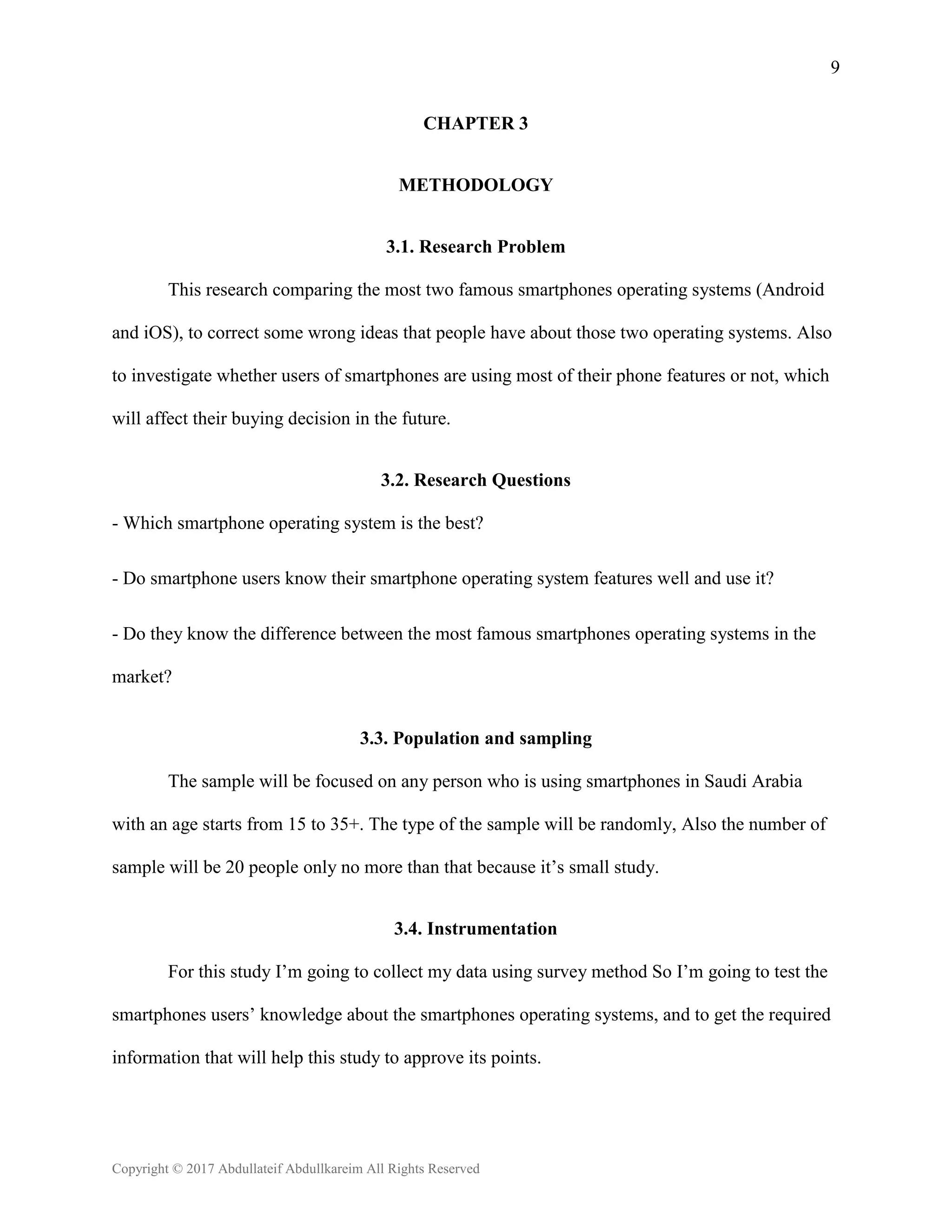9
Copyright © 2017 Abdullateif Abdullkareim All Rights Reserved
CHAPTER 3
METHODOLOGY
3.1. Research Problem
This research comparing the most two famous smartphones operating systems (Android
and iOS), to correct some wrong ideas that people have about those two operating systems. Also
to investigate whether users of smartphones are using most of their phone features or not, which
will affect their buying decision in the future.
3.2. Research Questions
- Which smartphone operating system is the best?
- Do smartphone users know their smartphone operating system features well and use it?
- Do they know the difference between the most famous smartphones operating systems in the
market?
3.3. Population and sampling
The sample will be focused on any person who is using smartphones in Saudi Arabia
with an age starts from 15 to 35+. The type of the sample will be randomly, Also the number of
sample will be 20 people only no more than that because it’s small study.
3.4. Instrumentation
For this study I’m going to collect my data using survey method So I’m going to test the
smartphones users’ knowledge about the smartphones operating systems, and to get the required
information that will help this study to approve its points.
 