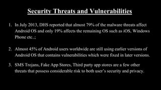 Security Threats and Vulnerabilities
1. In July 2013, DHS reported that almost 79% of the malware threats affect
Android OS and only 19% affects the remaining OS such as iOS, Windows
Phone etc..;
2. Almost 45% of Android users worldwide are still using earlier versions of
Android OS that contains vulnerabilities which were fixed in later versions.
3. SMS Trojans, Fake App Stores, Third party app stores are a few other
threats that possess considerable risk to both user’s security and privacy.
 