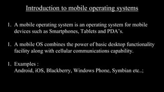 Introduction to mobile operating systems
1. A mobile operating system is an operating system for mobile
devices such as Smartphones, Tablets and PDA’s.
1. A mobile OS combines the power of basic desktop functionality
facility along with cellular communications capability.
1. Examples :
Android, iOS, Blackberry, Windows Phone, Symbian etc..;
 