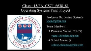 Class : 15/FA_CSCI_6638_81
Operating Systems Final Project
Professor Dr. Levine Gertrude
levine@fdu.edu
Team Members :
➔ Phanindra Veera (1691979)
veera1@student.fdu.edu
➔ Srilokh Moram ()
srilokh.morams@gmail.com
 