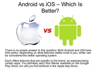 Android vs iOS – Which Is
Better?
There is no simple answer to this question. Both Android and iOS have
their perks. Depending on what features matter most to you, either can
be considered the better operating system.
Each offers features that are specific to the brand, an example being
certain apps. You definitely won’t find iMovie available on the Google
Play Store, nor will you find AirDroid in the Apple App Store.
 