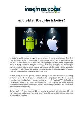 Android vs iOS, who is better?
In today’s world, almost everyone has a phone, if not a smartphone. The 21st
century has grown up in the tradition of smartphones, and it has become the need of
the hour. Smartphones are a new habit among people because these gadgets can
assist in doing a lot more than just answering or making calls; you can make digital
payments, video calls, or simply book a cab for yourself. Currently, a digital approach
is required to think about the preferences of smartphone operating systems people
use, processors like the topmost Android and iOS.
In the rising operating systems market, having a fast and convenient operating
system is a must that keeps you ahead of the competition. This takes us to a
question, which is the best operating system among, Android or iOS? Android is a
Linux-based, partly open source compared to iOS; its interface has basic features
that are more customized from top to bottom, and its design elements are sometimes
seen as more user-friendly.
Simple truth – iPhones running iOS and smartphones running the Android OS both
have good and bad points. That said, here’s how iOS and Android phones match up
in some of the aspects.
 