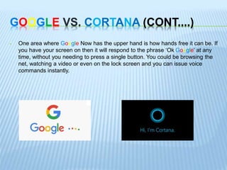 GOOGLE VS. CORTANA (CONT....)
• One area where Google Now has the upper hand is how hands free it can be. If
you have your screen on then it will respond to the phrase ‘Ok Google’ at any
time, without you needing to press a single button. You could be browsing the
net, watching a video or even on the lock screen and you can issue voice
commands instantly.
 