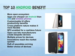 TOP 10 ANDROID BENEFIT
• More open ecosystem
• Apps are cheaper on Android than
iOS and window phones
• Customisable UI offers
productivity benefits
• Cross-platform nature makes it
more flexible
• NFC-enabled for a cashless future
• Open use lets manufacturers
create bespoke devices
• Multiple prices for devices
• Innovations reach the market
quicker
• Raft of wearables arriving
• Better choice of devices
 