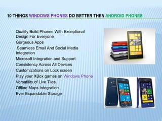 10 THINGS WINDOWS PHONES DO BETTER THEN ANDROID PHONES
• Quality Build Phones With Exceptional
Design For Everyone
• Gorgeous Apps
• Seamless Email And Social Media
Integration
• Microsoft Integration and Support
• Consistency Across All Devices
• Customizations on Lock screen
• Play your XBox games on Windows Phone
• Versatility of Live Tiles
• Offline Maps Integration
• Ever Expandable Storage
 