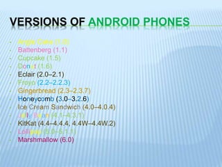 VERSIONS OF ANDROID PHONES
• Angle Cake (1.0)
• Battenberg (1.1)
• Cupcake (1.5)
• Donut (1.6)
• Eclair (2.0–2.1)
• Froyo (2.2–2.2.3)
• Gingerbread (2.3–2.3.7)
• Honeycomb (3.0–3.2.6)
• Ice Cream Sandwich (4.0–4.0.4)
• Jelly Bean (4.1–4.3.1)
• KitKat (4.4–4.4.4, 4.4W–4.4W.2)
• Lollipop (5.0–5.1.1)
• Marshmallow (6.0)
 
