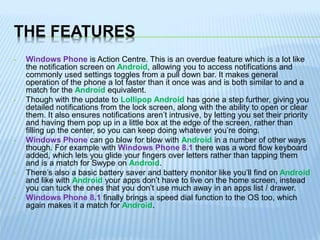 THE FEATURES
• Windows Phone is Action Centre. This is an overdue feature which is a lot like
the notification screen on Android, allowing you to access notifications and
commonly used settings toggles from a pull down bar. It makes general
operation of the phone a lot faster than it once was and is both similar to and a
match for the Android equivalent.
• Though with the update to Lollipop Android has gone a step further, giving you
detailed notifications from the lock screen, along with the ability to open or clear
them. It also ensures notifications aren’t intrusive, by letting you set their priority
and having them pop up in a little box at the edge of the screen, rather than
filling up the center, so you can keep doing whatever you’re doing.
• Windows Phone can go blow for blow with Android in a number of other ways
though. For example with Windows Phone 8.1 there was a word flow keyboard
added, which lets you glide your fingers over letters rather than tapping them
and is a match for Swype on Android.
• There’s also a basic battery saver and battery monitor like you’ll find on Android
and like with Android your apps don’t have to live on the home screen, instead
you can tuck the ones that you don’t use much away in an apps list / drawer.
• Windows Phone 8.1 finally brings a speed dial function to the OS too, which
again makes it a match for Android.
 