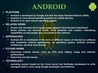  PLATFORM
 Android is developed by Google and later the Open Handset Alliance (OHA).
 Android is Linux based operating system for mobile devices.
 Android is an open source operating system.
 RELATED WORK
 Screen size increase since touch screen devices have become mainstream
 Smart phones are become small, more powerful and modern networking
capabilities so that people stay connected to the network.
 APPROACHES
 Android OS is architected in the form of different layers of stacked as software
that comprises android applications, an operating system, android run-time,
middleware, services and libraries.
 FUTURE WORK
 Improving runtime issues, such as CPU load, battery usage and network
performance.
 Improving security issues.
 TECHNOLOGY
 operating system based on the Linux kernel and facilitates developers to write
managed code in Java using Google developed Java libraries.
ANDROID
 