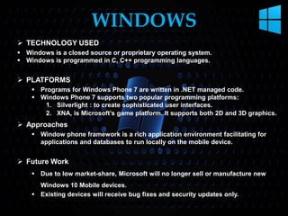  TECHNOLOGY USED
 Windows is a closed source or proprietary operating system.
 Windows is programmed in C, C++ programming languages.
 PLATFORMS
 Programs for Windows Phone 7 are written in .NET managed code.
 Windows Phone 7 supports two popular programming platforms:
1. Silverlight : to create sophisticated user interfaces.
2. XNA, is Microsoft’s game platform. It supports both 2D and 3D graphics.
 Approaches
 Window phone framework is a rich application environment facilitating for
applications and databases to run locally on the mobile device.
 Future Work
 Due to low market-share, Microsoft will no longer sell or manufacture new
Windows 10 Mobile devices.
 Existing devices will receive bug fixes and security updates only.
WINDOWS
 