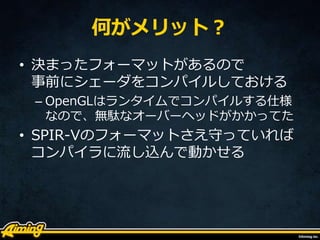 何がメリット？
• 決まったフォーマットがあるので
事前にシェーダをコンパイルしておける
– OpenGLはランタイムでコンパイルする仕様
なので、無駄なオーバーヘッドがかかってた
• SPIR-Vのフォーマットさえ守っていれば
コンパイラに流し込んで動かせる
 
