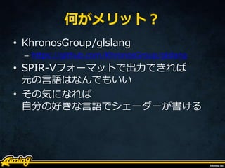 何がメリット？
• KhronosGroup/glslang
– https://github.com/KhronosGroup/glslang
• SPIR-Vフォーマットで出力できれば
元の言語はなんでもいい
• その気になれば
自分の好きな言語でシェーダーが書ける
 