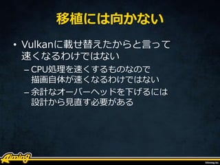 移植には向かない
• Vulkanに載せ替えたからと言って
速くなるわけではない
– CPU処理を速くするものなので
描画自体が速くなるわけではない
– 余計なオーバーヘッドを下げるには
設計から見直す必要がある
 