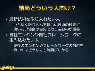 結局どういう人向け？
• 最新技術を取り入れたい人
– いち早く取り込んで新しい技術の検証に
使いたい場合は自分で取り込むのが最善
• 自社エンジンや自社フレームワークに
組み込みたい人
– 既存のエンジンやフレームワークの対応を
待つのはどうしても時間がかかる
 