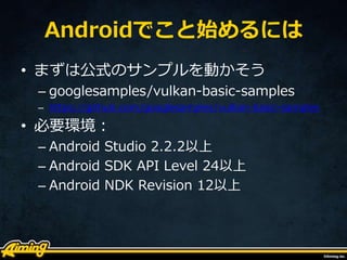 Androidでこと始めるには
• まずは公式のサンプルを動かそう
– googlesamples/vulkan-basic-samples
– https://github.com/googlesamples/vulkan-basic-samples
• 必要環境：
– Android Studio 2.2.2以上
– Android SDK API Level 24以上
– Android NDK Revision 12以上
 