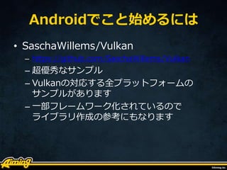 Androidでこと始めるには
• SaschaWillems/Vulkan
– https://github.com/SaschaWillems/Vulkan
– 超優秀なサンプル
– Vulkanの対応する全プラットフォームの
サンプルがあります
– 一部フレームワーク化されているので
ライブラリ作成の参考にもなります
 