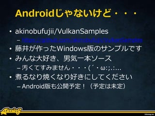 Androidじゃないけど・・・
• akinobufujii/VulkanSamples
– https://github.com/akinobufujii/VulkanSamples
• 藤井が作ったWindows版のサンプルです
• みんな大好き、男気一本ソース
– 汚くてすみません・・・(´・ω:;.:...
• 煮るなり焼くなり好きにしてください
– Android版も公開予定！（予定は未定）
 