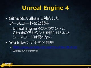 Unreal Engine 4
• GithubにVulkanに対応した
ソースコードを公開中
– Unreal Engine 4のアカウントと
Githubのアカウントを紐付けないと
ソースコードは見れない
• YouTubeでデモを公開中
– https://www.youtube.com/watch?v=FnKu7MLB7vQ
– Galaxy S7上でのデモ
 