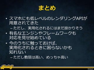 まとめ
• スマホにも低レベルのレンダリングAPIが
用意されてきた
– ただし、実用化されるにはまだ掛かりそう
• 有名なエンジンやフレームワークも
対応を見せ始めている
• 今のうちに触っておけば、
実用化されるときに困らないかも
知れない
– ただし敷居は高い、めっちゃ高い
 