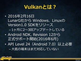 Vulkanとは？
• 2016年2月16日
LunarG社から Windows、Linuxの
Version1.0 SDKをリリース
– 1ヶ月に2～3回アップデートしている
• Android NDK, Revision 12から
正式サポート開始(2016年6月)
• API Level 24（Android 7.0）以上必要
– 大抵の端末はまだ対応していない
 