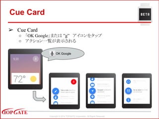 Copyright © 2014 TOPGATE Corporation. All Rights Reserved.
Cue Card
➢ Cue Card
○ 「OK Google」または ”g” アイコンをタップ
○ アクション一覧が表示される
OK Google
 
