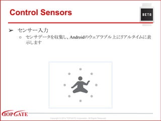 Copyright © 2014 TOPGATE Corporation. All Rights Reserved.
Control Sensors
➢ センサー入力
○ センサデータを収集し、Androidのウェアラブル上にリアルタイムに表
示します
 