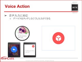 Copyright © 2014 TOPGATE Corporation. All Rights Reserved.
Voice Action
➢ 音声入力に対応
○ デバイスをタッチしなくても入力ができる
 