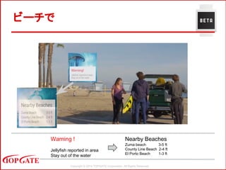 Copyright © 2014 TOPGATE Corporation. All Rights Reserved.
ビーチで
Warning !
Jellyfish reported in area
Stay out of the water
Nearby Beaches
Zuma beach 3-5 ft
County Line Beach 2-4 ft
El Porto Beach 1-3 ft
 