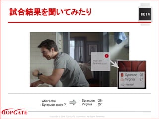 Copyright © 2014 TOPGATE Corporation. All Rights Reserved.
試合結果を聞いてみたり
what's the
Syracuse score ?
Syracuse 28
Virginia 27
 