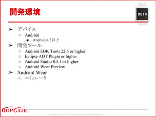 Copyright © 2014 TOPGATE Corporation. All Rights Reserved.
開発環境
➢ デバイス
○ Android
■ Android 4.3以上
➢ 開発ツール
○ Android SDK Tools 22.6 or higher
○ Eclipse ADT Plugin or higher
○ Android Studio 0.5.1 or higher
○ Android Wear Preview
➢ Android Wear
○ エミュレータ
 