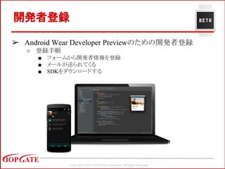 Copyright © 2014 TOPGATE Corporation. All Rights Reserved.
開発者登録
➢ Android Wear Developer Previewのための開発者登録
○ 登録手順
■ フォームから開発者情報を登録
■ メールが送られてくる
■ SDKをダウンロードする
 