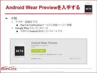 Copyright © 2014 TOPGATE Corporation. All Rights Reserved.
Android Wear Previewを入手する
➢ 手順
○ テスター登録をする
■ Sign Up Confirmationメールから登録ページヘ移動
○ Google Play から インストール
■ 手持ちのAndroid 端末にインストールする
 