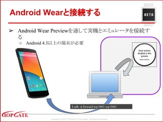 Copyright © 2014 TOPGATE Corporation. All Rights Reserved.
Android Wearと接続する
➢ Android Wear Previewを通して実機とエミュレータを接続す
る
○ Android 4.3以上の端末が必要
$ adb -d forward tcp:5601 tcp:5601
 
