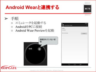 Copyright © 2014 TOPGATE Corporation. All Rights Reserved.
➢ 手順
○ エミュレータを起動する
○ AndroidをPCに接続
○ Android Wear Previewを起動
Android Wearと連携する
接続されていない状
態
 
