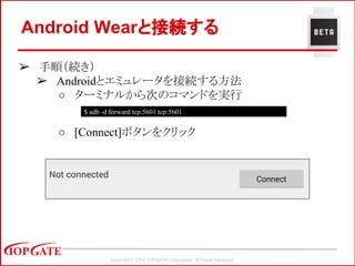 Copyright © 2014 TOPGATE Corporation. All Rights Reserved.
➢ 手順（続き）
➢ Androidとエミュレータを接続する方法
○ ターミナルから次のコマンドを実行
○ [Connect]ボタンをクリック
Android Wearと接続する
$ adb -d forward tcp:5601 tcp:5601
 