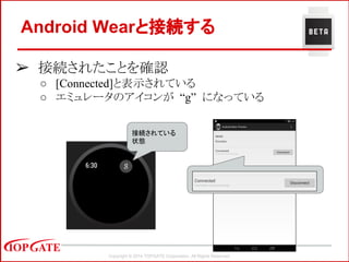 Copyright © 2014 TOPGATE Corporation. All Rights Reserved.
➢ 接続されたことを確認
○ [Connected]と表示されている
○ エミュレータのアイコンが “g” になっている
Android Wearと接続する
接続されている
状態
 