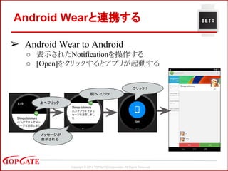 Copyright © 2014 TOPGATE Corporation. All Rights Reserved.
Android Wearと連携する
➢ Android Wear to Android
○ 表示されたNotificationを操作する
○ [Open]をクリックするとアプリが起動する
メッセージが
表示される
　横へフリック
上へフリック
　クリック！
 