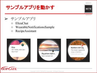 Copyright © 2014 TOPGATE Corporation. All Rights Reserved.
➢ サンプルアプリ
○ ElizaChat
○ WearableNotificationsSample
○ RecipeAssistant
サンプルアプリを動かす
 