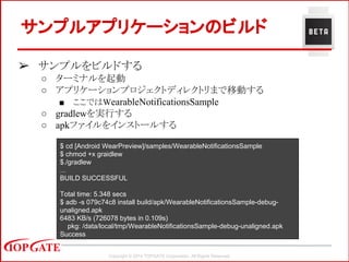 Copyright © 2014 TOPGATE Corporation. All Rights Reserved.
➢ サンプルをビルドする
○ ターミナルを起動
○ アプリケーションプロジェクトディレクトリまで移動する
■ ここではWearableNotificationsSample
○ gradlewを実行する
○ apkファイルをインストールする
サンプルアプリケーションのビルド
$ cd [Android WearPreview]/samples/WearableNotificationsSample
$ chmod +x graidlew
$./gradlew
...
BUILD SUCCESSFUL
Total time: 5.348 secs
$ adb -s 079c74c8 install build/apk/WearableNotificationsSample-debug-
unaligned.apk
6483 KB/s (726078 bytes in 0.109s)
pkg: /data/local/tmp/WearableNotificationsSample-debug-unaligned.apk
Success
 