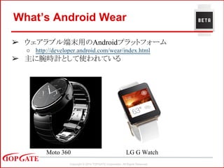 Copyright © 2014 TOPGATE Corporation. All Rights Reserved.
What’s Android Wear
➢ ウェアラブル端末用のAndroidプラットフォーム
○ http://developer.android.com/wear/index.html
➢ 主に腕時計として使われている
LG G WatchMoto 360
 