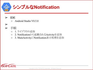 Copyright © 2014 TOPGATE Corporation. All Rights Reserved.
実習
シンプルなNotification
➢ IDE
○ Android Studio V0.5.8
➢
➢ 手順
○ 1. ライブラリの追加
○ 2. Notificationから起動されるActivityを追加
○ 3. MainActivityにNotification表示処理を追加
 