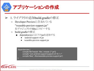 Copyright © 2014 TOPGATE Corporation. All Rights Reserved.
実習
➢ 1. ライブラリの追加build.gradleの修正
○ Developer Previewに含まれている
”wearable-preview-support.jar”
をプロジェクトのlibsにコピーする
○ build.gradleの修正
■ dependenciesに以下のjarを追加する
● /android-support-v4.jar
● wearable-preview-support.jar
アプリケーションの作成
dependencies {
compile fileTree(dir: 'libs', include: ['*.jar'])
compile "com.android.support:support-v4:19.1.+"
compile files('../libs/wearable-preview-support.jar')
}
 