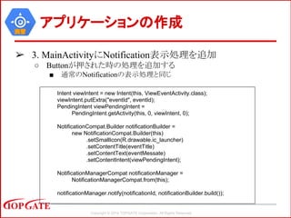 Copyright © 2014 TOPGATE Corporation. All Rights Reserved.
実習
アプリケーションの作成
➢ 3. MainActivityにNotification表示処理を追加
○ Buttonが押された時の処理を追加する
■ 通常のNotificationの表示処理と同じ
Intent viewIntent = new Intent(this, ViewEventActivity.class);
viewIntent.putExtra("eventId", eventId);
PendingIntent viewPendingIntent =
PendingIntent.getActivity(this, 0, viewIntent, 0);
NotificationCompat.Builder notificationBuilder =
new NotificationCompat.Builder(this)
.setSmallIcon(R.drawable.ic_launcher)
.setContentTitle(eventTitle)
.setContentText(eventMessate)
.setContentIntent(viewPendingIntent);
NotificationManagerCompat notificationManager =
NotificationManagerCompat.from(this);
notificationManager.notify(notificationId, notificationBuilder.build());
 