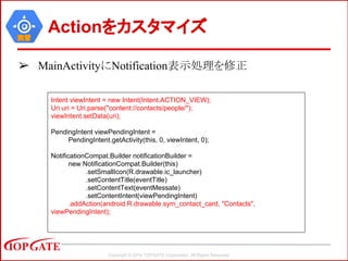 Copyright © 2014 TOPGATE Corporation. All Rights Reserved.
実習
Actionをカスタマイズ
➢ MainActivityにNotification表示処理を修正
Intent viewIntent = new Intent(Intent.ACTION_VIEW);
Uri uri = Uri.parse("content://contacts/people/");
viewIntent.setData(uri);
PendingIntent viewPendingIntent =
PendingIntent.getActivity(this, 0, viewIntent, 0);
NotificationCompat.Builder notificationBuilder =
new NotificationCompat.Builder(this)
.setSmallIcon(R.drawable.ic_launcher)
.setContentTitle(eventTitle)
.setContentText(eventMessate)
.setContentIntent(viewPendingIntent)
.addAction(android.R.drawable.sym_contact_card, "Contacts",
viewPendingIntent);
 