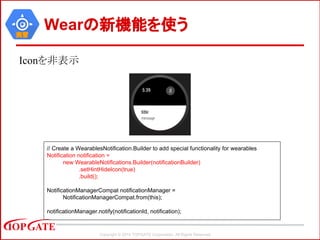 Copyright © 2014 TOPGATE Corporation. All Rights Reserved.
実習
Wearの新機能を使う
Iconを非表示
// Create a WearablesNotification.Builder to add special functionality for wearables
Notification notification =
new WearableNotifications.Builder(notificationBuilder)
.setHintHideIcon(true)
.build();
NotificationManagerCompat notificationManager =
NotificationManagerCompat.from(this);
notificationManager.notify(notificationId, notification);
 
