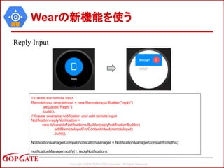 Copyright © 2014 TOPGATE Corporation. All Rights Reserved.
実習
Wearの新機能を使う
Reply Input
// Create the remote input
RemoteInput remoteInput = new RemoteInput.Builder("reply")
.setLabel("Reply")
.build();
// Create wearable notification and add remote input
Notification replyNotification =
new WearableNotifications.Builder(replyNotificationBuilder)
.addRemoteInputForContentIntent(remoteInput)
.build();
NotificationManagerCompat notificationManager = NotificationManagerCompat.from(this);
notificationManager.notify(1, replyNotification);
 