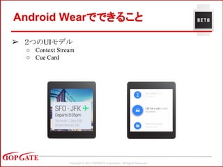 Copyright © 2014 TOPGATE Corporation. All Rights Reserved.
Android Wearでできること
➢ ２つのUIモデル
○ Context Stream
○ Cue Card
 