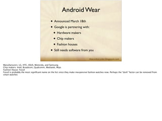 Android Wear
• Announced March 18th	

• Google is partnering with:	

• Hardware makers	

• Chip makers	

• Fashion houses	

• Still needs software from you
Manufacturers: LG, HTC, ASUS, Motorola, and Samsung
Chip makers: Intel, Broadcom, Qualcomm, Mediatek, Mips
Fashion House: Fossil
Fossil is probably the most signiﬁcant name on the list since they make inexpensive fashion watches now. Perhaps the “dork” factor can be removed from
smart watches
 